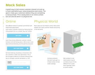 »
Mock Sales
A great way to test sincere customer interest is to set up
a mock sale before your value proposition even exists. The
goal is make your customers believe they are completing
a real purchase. This is easily done in an online context
but can also be done in a physical one.
Online
Test different levels of customer commitment with
these three experiments:
Physical World
Mock sales are not limited to online. Here’s what
retailers do to test customer interest and pricing
in the real world:
Sell a product in one
retail location only for
a limited amount of time
(different from a pilot,
which typically covers
an entire market).
Introduce products
that don’t exist yet in a
limited number of (mail
order) catalogs.
Learn about customer interest by measuring how
many people click on a simple “buy now” button.
Learn how pricing inﬂuences customer interest.
Combine with A/B testing (see p. 230) to learn more
about demand elasticity and the optimal price point.
BUY NOW »
Get hard data by simulating a transaction with
the customer’s credit card information. This is
the strongest evidence of customer demand (see
tips to manage customer perception, p. 237).
$
Enter credit card number
»
236
STRATEGYZER.COM
/
VPD
/
TEST
/
3.3
 