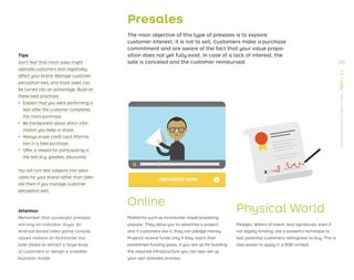»
X
Presales
The main objective of this type of presales is to explore
customer interest; it is not to sell. Customers make a purchase
commitment and are aware of the fact that your value propo-
sition does not yet fully exist. In case of a lack of interest, the
sale is canceled and the customer reimbursed.
Online
Platforms such as Kickstarter made preselling
popular. They allow you to advertise a project,
and if customers like it, they can pledge money.
Projects receive funds only if they reach their
predeﬁned funding goals. If you are up for building
the required infrastructure you can also set up
your own presales process.
Physical World
Pledges, letters of intent, and signatures, even if
not legally binding, are a powerful technique to
test potential customers’ willingness to buy. This is
also easier to apply in a B2B context.
Tips
Don’t fear that mock sales might
alienate customers and negatively
affect your brand. Manage customer
perception well, and mock sales can
be turned into an advantage. Build on
these best practices:
ǃɲ Explain that you were performing a
test after the customer completes
the mock purchase.
ǃɲ Be transparent about which infor-
mation you keep or erase.
ǃɲ Always erase credit card informa-
tion in a fake purchase.
ǃɲ Offer a reward for participating in
the test (e.g. goodies, discounts).
You will turn test subjects into advo-
cates for your brand rather than alien-
ate them if you manage customer
perception well.
Attention
Remember that successful presales
are only an indicator. Ouya, an
Android-based video game console,
raised millions on Kickstarter but
later failed to attract a large base
of customers or design a scalable
business model.
237
STRATEGYZER.COM
/
VPD
/
TEST
/
3.3
 