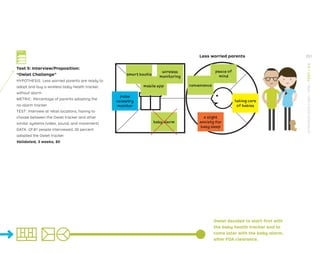 Test 5: Interview/Proposition:
“Owlet Challenge”
HYPOTHESIS: Less worried parents are ready to
adopt and buy a wireless baby health tracker,
without alarm.
METRIC: Percentage of parents adopting the
no-alarm tracker
TEST: Interview at retail locations, having to
choose between the Owlet tracker and other
similar systems (video, sound, and movement)
DATA: Of 81 people interviewed, 20 percent
adopted the Owlet tracker.
Validated, 3 weeks, $0
Owlet decided to start first with
the baby health tracker and to
come later with the baby alarm,
after FDA clearance.
smart bootie
mobile app
wireless
monitoring
baby alarm
peace of
mind
convenience
pulse
oximetry
monitor
taking care
of babies
a slight
anxiety for
baby sleep
Less worried parents
Test Card
251
STRATEGYZER.COM
/
VPD
/
TEST
/
3.4
 