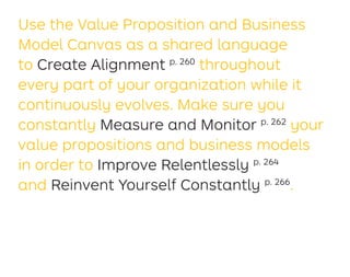 Use the Value Proposition and Business
Model Canvas as a shared language
to Create Alignment p. 260
throughout
every part of your organization while it
continuously evolves. Make sure you
constantly Measure and Monitor p. 262
your
value propositions and business models
in order to Improve Relentlessly p. 264
and Reinvent Yourself Constantly p. 266
.
 