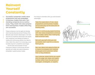 Reinvent
Yourself
Constantly
Successful companies create value
propositions that sell embedded
in business models that work. Out-
standing companies do so continu-
ously. They create new value proposi-
tions and business models while they
are successful.
Today’s enterprise must be agile and develop
what Columbia Business School Professor Rita
McGrath calls transient advantages in her book
The End of Competitive Advantage. She argues
that companies must develop the ability to
rapidly and continuously address new opportu-
nities, rather than search for increasingly unsus-
tainable long-term competitive advantages.
Use the tools and processes of Value
Proposition Design to continuously reinvent
yourself and create new value propositions
embedded in great business models.
Five things to remember when you build transient
advantages:
· Take the exploration of new value
propositions and business models
just as seriously as the execution of
existing ones.
· Invest in continuously experimenting
with new value propositions and busi-
ness models rather than making big
bold uncertain bets.
· Reinvent yourself while you are
successful; don’t wait for a crisis to
force you to.
· See new ideas and opportunities as
a means to energize and mobilize
employees and customers rather
than a risky endeavor.
· Use customer experiments as a yard-
stick to judge new ideas and oppor-
tunities rather than the opinions of
managers, strategists, or experts.
266
STRATEGYZER.COM
/
VPD
/
EVOLVE
 