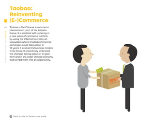 Taobao:
Reinventing
(E-)Commerce
Taobao is the Chinese e-commerce
phenomenon, part of the Alibaba
Group. It is credited with ushering in
a new wave of commerce in China
by using the Internet to create an
ecosystem where trusted commercial
exchanges could take place. In
10 years it evolved its business models
three times. It proactively embraced
the changes taking place on its plat-
form and in the wider Chinese economy
and turned them into an opportunity. Retail sales
platform
Taobao.com
Chinese
speaking
sellers
Chinese
speaking
consumers
Web retail
with choice+
trust+ price/
quality
Climate of suspicion in
the Chinese economy:
high prices, low quality
and lack of trust.
Lack of infrastructure to
do business
Context
Taobao’s action
Introduction of a review
system creates trust
among buyers and sell-
ers that did not exist in
the physical economy
Launch of a payment
and logistics infrastruc-
ture with partners to
facilitate commercial
transactions and ship-
ment of goods
Creation of a new value
proposition for buyers
and sellers
Sell used and
new goods
Can't
process
payments
Poor access
to consumers
Find and
acquire
goods
High prices
Low quality
Lack of Trust
Check out the full Taobao case online
268
STRATEGYZER.COM
/
VPD
/
EVOLVE
PB
S
T
R
A
T
E
G
Y
Z
E
R
.
C
O
M
/
V
P
D
/
E
V
O
L
V
E
PB
S
T
R
A
T
E
G
Y
Z
E
R
.
C
O
M
/
V
P
D
/
E
V
O
L
V
E
 