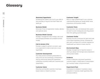 Glossary
(Business) Hypothesis
Something that needs to be true for your idea to
work partially or fully but that hasn't been vali-
dated yet.
Business Model
Rationale of how an organization creates, delivers,
and captures value.
Business Model Canvas
Strategic management tool to design, test, build,
and manage (proﬁtable and scalable) business
models.
Call to Action (CTA)
Prompts a subject to perform an action; used
in an experiment in order to test one or more
hypotheses.
Customer Development
Four-step process invented by Steve Blank to
reduce the risk and uncertainty in entrepreneur-
ship by continuously testing the hypotheses
underlying a business model with customers and
stakeholders.
Customer Gains
Outcomes and beneﬁts customers must have,
expect, desire, or dream to achieve.
Customer Insight
Minor or major breakthrough in your customer
understanding helping you design better value
propositions and business models.
Customer Pains
Bad outcomes, risks, and obstacles that custom-
ers want to avoid, notably because they prevent
them from getting a job done (well).
Customer Proﬁle
Business tool that constitutes the right-hand side
of the Value Proposition Canvas. Visualizes the
jobs, pains, and gains of a customer segment (or
stakeholder) you intend to create value for.
Environment Map
Strategic foresight tool to map the context in
which you design and manage value propositions
and business models.
Evidence
Proves or disproves a (business) hypothesis,
customer insight, or belief about a value proposi-
tion, business model, or the environment.
Experiment/Test
A procedure to validate or invalidate a value
proposition or business model hypothesis that
produces evidence.
STRATEGYZER.COM
/
VPD
/
AFTERWORD
276
 
