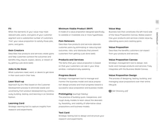 Fit
When the elements of your value map meet
relevant jobs, pains, and gains of your customer
segment and a substantial number of customers
“hire” your value proposition to satisfy those jobs,
pains, and gains.
Gain Creators
Describes how products and services create gains
and help customers achieve the outcomes and
beneﬁts they require, expect, desire, or dream of
by getting a job done (well).
Jobs to Be Done
What customers need, want, or desire to get done
in their work and in their lives.
Lean Start-up
Approach by Eric Ries based on the Customer
Development process to eliminate waste and
uncertainty from product development by continu-
ously building, testing, and learning in an iterative
fashion.
Learning Card
Strategic learning tool to capture insights from
research and experiments.
Minimum Viable Product (MVP)
A model of a value proposition designed speciﬁcally
to validate or invalidate one or more hypotheses.
Pain Relievers
Describes how products and services alleviate
customer pains by eliminating or reducing bad
outcomes, risks, and obstacles that prevent
customers from getting a job done (well).
Products and Services
The items that your value proposition is based
on that your customers can see in your shop
window—metaphorically speaking.
Progress Board
Strategic management tool to manage and
monitor the business model and value proposi-
tion design process and track progress toward a
successful value proposition and business model.
Prototyping (low/high ﬁdelity)
The practice of building quick, inexpensive, and
rough study models to learn about the desirabil-
ity, feasibility, and viability of alternative value
propositions and business models.
Test Card
Strategic testing tool to design and structure your
research and experiments.
Value Map
Business tool that constitutes the left-hand side
of the Value Proposition Canvas. Makes explicit
how your products and services create value by
alleviating pains and creating gains.
Value Proposition
Describes the beneﬁts customers can expect
from your products and services.
Value Proposition Canvas
Strategic management tool to design, test,
build, and manage products and services. Fully
integrates with the Business Model Canvas.
Value Proposition Design
The process of designing, testing, building, and
managing value propositions over their entire
lifecycle.
Get Glossary pdf
STRATEGYZER.COM
/
VPD
/
AFTERWORD
277
 