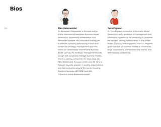 Alex Osterwalder
Dr. Alexander Osterwalder is the lead author
of the international bestseller Business Model
Generation, passionate entrepreneur, and
demanded speaker. He cofounded Strategyzer,
a software company specializing in tools and
content for strategic management and inno-
vation. Dr. Osterwalder invented the Business
Model Canvas, the strategic management tool to
design, test, build, and manage business models,
which is used by companies like Coca Cola, GE,
PG, Mastercard, Ericsson, LEGO, and 3M. He is a
frequent keynote speaker in leading organizations
and top universities around the world, including
Stanford, Berkeley, MIT, IESE, and IMD.
Follow him online @alexosterwalder.
Yves Pigneur
Dr. Yves Pigneur is coauthor of Business Model
Generation and a professor of management and
information systems at the University of Lausanne.
He has held visiting professorships in the United
States, Canada, and Singapore. Yves is a frequent
guest speaker on business models in universities,
large corporations, entrepreneurship events, and
international conferences.
Bios
280
 