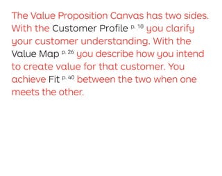 The Value Proposition Canvas has two sides.
With the Customer Proﬁle p. 10
you clarify
your customer understanding. With the
Value Map p. 26
you describe how you intend
to create value for that customer. You
achieve Fit p. 40
between the two when one
meets the other.
 