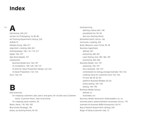 Index
A
A/B testing, 230–231
ad-libs, for Prototyping, 76, 82–83
Ad Tracking (Experiment Library), 220
AirBnB, 91
Alibaba Group, 268–271
alignment, creating, 260–261
Anthropologist, 106, 114–115, 217
Apple, 156, 157
App Store (Apple), 157
assessment
Business Model and, 156–157
of competitors, 128–129, 130–131
of skills for Value Proposition Design, xxii–xxiii
of Value Proposition, 122–123
Azuri, 146–151
B
best practices
for mapping customers’ jobs, pains, and gains, 24–25 (See also Customer
Gains; Customer Pains; Jobs to be Done)
for mapping value creation, 30
Blank, Steve, 118, 182–183
Blue Ocean Strategy, 130
books, as Starting Points, 92–93
brainstorming
deﬁning criteria with, 140
possibilities for, 92–93
See also Starting Points
Bransﬁeld-Garth, Simon, 146
brochures, creating, 222
Build, Measure, Learn Circle, 94, 95
Business Hypothesis
deﬁned, 201
extracting, 200–201
Lean Startup and, 185, 186–187
prioritizing, 202–203
Business Model, 142–157
assessing, 156–157
Azuri example, 146–151
compressed air energy storage example, 152–153
creating value for customers and, 144–145
Fit and, 48–49, 52–53
platform Business Models, 52–53
stress testing, 154–155
testing, 194–195
Business Model Canvas
deﬁned, xv
illustrated, xvii
Business Model Generation (Osterwalder), xiv, xvi
business plans, experimentation processes versus, 179
business-to-business (B2B) transactions, 50–51
Buy a Feature (Experiment Library), 235
Buyer of Value (customer role), 12
282
 