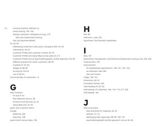 revenue streams, deﬁned, xvi
stress testing, 154–155
testing customers’ willingness to pay, 219
(See also Experiment Library)
See also Business Model
Fit, 40–59
addressing customers’ jobs, pains, and gains with, 44–45
checking for, 46–47
Customer Proﬁle and customer context, 56–57
Customer Proﬁle and Value Map as two sides of, 3–5
Customer Proﬁle versus psychodemographic proﬁle approach, 54–55
different solutions for same customers, 58–59
multiple Fit, 52–53
stages of, 48–49
striving for, 42–43
use of, 60–61
functional jobs, of customers, 12
G
Gain Creators
Fit and, 9, 47
Pain Relievers versus, 38
Products and Services as, 33
Value Map and, 33–34
gains. See Customer Gains
Google
AdWords, 220
searches, 108
government census data, 108
H
Hilti, 90
Hohmann, Luke, 232
hypothesis. See Business Hypothesis
I
Ikea, 157
Illustrations, Storyboards, and Scenarios (Experiment Library), 222, 224–225
Impersonator, 107
improvement
for established organizations, 160–161, 162–163
as relentless, 264–265
See also Evolve
Indigo, 150–151
inﬂuencers, 50–51
Innovation Games, 232
intermediary Fit, 52–53
interviewing, of customers, 106, 110–113, 217, 225
iPod (Apple), 156
J
Jobs to be Done
best practices for mapping, 24–25
deﬁned, 12–13
identifying high-value jobs, 98–99, 100–101
psychodemographic proﬁle approach versus, 54–55
286
 