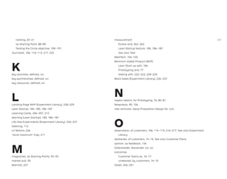 ranking, 20–21
as Starting Point, 88–89
Testing the Circle objective, 190–191
Journalist, 106, 110–113, 217, 225
K
key activities, deﬁned, xvi
key partnerships, deﬁned, xvi
key resources, deﬁned, xvi
L
Landing Page MVP (Experiment Library), 228–229
Lean Startup, 184–185, 186–187
Learning Cards, 206–207, 213
learning (Lean Startup), 185, 186–187
Life-Size Experiments (Experiment Library), 226–227
listening, 112
Lit Motors, 226
“local maximum” trap, 211
M
magazines, as Starting Points, 92–93
market pull, 95
Marriott, 227
measurement
Evolve and, 262–263
Lean Startup feature, 185, 186–187
See also Test
MedTech, 154–155
Minimum Viable Product (MVP)
Lean Start-up with, 184
Prototyping and, 77
testing with, 222–223, 228–229
Mock Sales (Experiment Library), 236–237
N
napkin sketch, for Prototyping, 76, 80–81
Nespresso, 90, 156
new ventures, Value Proposition Design for, xviii
O
observation, of customers, 106, 114–115, 216–217. See also Experiment
Library
obstacles, of customers, 14–15. See also Customer Pains
opinion, as feedback, 134
Osterwalder, Alexander, xiv, xvi
outcomes
Customer Gains as, 16–17
undesired, by customers, 14–15
Owlet, 246–251
287
 