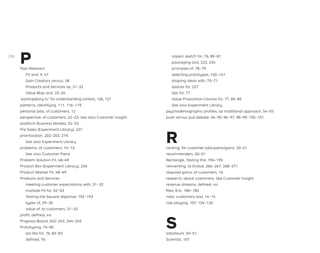 P
Pain Relievers
Fit and, 9, 47
Gain Creators versus, 38
Products and Services as, 31–32
Value Map and, 33–34
“participatory tv,” for understanding context, 126, 127
patterns, identifying, 111, 116–119
personal jobs, of customers, 12
perspective, of customers, 22–23. See also Customer Insight
platform Business Models, 52–53
Pre Sales (Experiment Library), 237
prioritization, 202–203, 219.
See also Experiment Library
problems, of customers, 14–15.
See also Customer Pains
Problem-Solution Fit, 48–49
Product Box (Experiment Library), 234
Product-Market Fit, 48–49
Products and Services
meeting customer expectations with, 31–32
multiple Fit for, 52–53
Testing the Square objective, 192–193
types of, 29–30
value of, to customers, 31–32
proﬁt, deﬁned, xvi
Progress Board, 242–243, 244–245
Prototyping, 74–85
ad-libs for, 76, 82–83
deﬁned, 76
napkin sketch for, 76, 80–81
packaging and, 223, 234
principles of, 78–79
selecting prototypes, 140–141
shaping ideas with, 70–71
spaces for, 227
tips for, 77
Value Proposition Canvas for, 77, 84–85
See also Experiment Library
psychodemographic proﬁles, as traditional approach, 54–55
push versus pull debate, 94–95, 96–97, 98–99, 100–101
R
ranking, for customer jobs/pains/gains, 20–21
recommenders, 50–51
Rectangle, Testing the, 194–195
reinventing, to Evolve, 266–267, 268–271
required gains, of customers, 16
research, about customers. See Customer Insight
revenue streams, deﬁned, xvi
Ries, Eric, 184–185
risks, customers and, 14–15
role-playing, 107, 124–125
S
saboteurs, 50–51
Scientist, 107
288
 