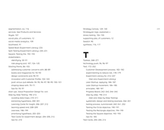 segmentation, xvi, 116
services. See Products and Services
Skype, 157
social jobs, of customers, 12
social media analytics, 109
Southwest, 91
Speed Boat (Experiment Library), 233
Split Testing (Experiment Library), 230–231
Square, Testing the, 192–193
stakeholders
identifying, 50–51
role-playing and, 107, 124–125
Starting Points, 86–103
addressing customer concerns with, 88–89
books and magazines for, 92–93
design constraints and, 90–91
innovation with Customer Proﬁle, 102–103
push versus pull debate, 94–95, 96–97, 98–99, 100–101
shaping ideas with, 70–71
tips for, 93, 97
start-ups, Value Proposition Design for, xviii
Step-by-Step Testing, 196–213
avoiding data traps, 210–211
extracting hypothesis, 200–201
Learning Cards for insight, 206–207, 213
learning speed and, 208–209
overview, 198–199
prioritizing hypothesis, 202–203
Test Cards for experiment design, 204–205, 212
tips for, 210
Strategy Canvas, 129, 130
Strategyzer logo, explained, x
stress testing, 154–155
supporting jobs, of customers, 12
Swatch, 90
synthesis, 116, 117
T
Taobao, 268–271
technology push, 94, 96–97
Test, 172–252
Customer Development process, 182–183
experimenting to reduce risk, 178–179
Experiment Library for, 214–237
(See also Experiment Library)
Lean Startup, applying, 186–187
Lean Startup movement, 184–185
principles, 180–181
Progress Board, 242–243, 244–245
step-by-step, 196–213
(See also Step-by-Step Testing)
systematic design and testing example, 246–251
testing process, summarized, 240–241, 252
Testing the Circle objective, 190–191
Testing the Rectangle objective, 194–195
Testing the Square objective, 192–193
tips for, 183
Test Cards, 204–205, 212
289
 