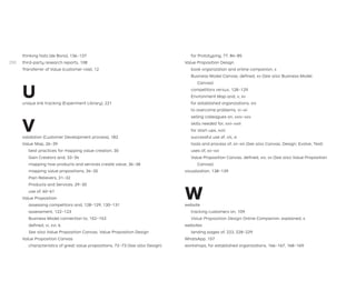 thinking hats (de Bono), 136–137
third-party research reports, 108
Transferrer of Value (customer role), 12
U
unique link tracking (Experiment Library), 221
V
validation (Customer Development process), 182
Value Map, 26–39
best practices for mapping value creation, 30
Gain Creators and, 33–34
mapping how products and services create value, 36–38
mapping value propositions, 34–35
Pain Relievers, 31–32
Products and Services, 29–30
use of, 60–61
Value Proposition
assessing competitors and, 128–129, 130–131
assessment, 122–123
Business Model connection to, 152–153
deﬁned, vi, xvi, 6
See also Value Proposition Canvas; Value Proposition Design
Value Proposition Canvas
characteristics of great value propositions, 72–73 (See also Design)
for Prototyping, 77, 84–85
Value Proposition Design
book organization and online companion, x
Business Model Canvas, deﬁned, xv (See also Business Model
Canvas)
competitors versus, 128–129
Environment Map and, v, xv
for established organizations, xix
to overcome problems, vi–vii
selling colleagues on, xxiv–xxv
skills needed for, xxii–xxiii
for start-ups, xviii
successful use of, viii, xi
tools and process of, xii–xiii (See also Canvas; Design; Evolve; Test)
uses of, xx–xxi
Value Proposition Canvas, deﬁned, xiv, xv (See also Value Proposition
Canvas)
visualization, 138–139
W
website
tracking customers on, 109
Value Proposition Design Online Companion, explained, x
websites
landing pages of, 223, 228–229
WhatsApp, 157
workshops, for established organizations, 166–167, 168–169
290
 