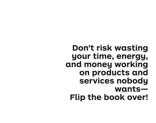 Don't risk wasting
your time, energy,
and money working
on products and
services nobody
wants—
Flip the book over!
VPD_book_39.indd
294
9/22/2014
1:09:08
PM
 