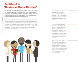 Proﬁle of a
“Business Book Reader”
We chose to use potential readers of this book to illustrate
the customer proﬁle. We deliberately went beyond jobs,
pains, and gains merely related to reading books, since we
intended to design an innovative and more holistic value
proposition for businesspeople in general.
The customer proﬁle sketched out on the right is informed by several inter-
views we conducted and thousands of interactions we had with workshop
participants. However, it is not mandatory to start with preexisting customer
knowledge. You may begin exploring ideas by sketching out a proﬁle based
on what you believe your potential customers look like. This is an excellent
starting point to prepare customer interviews and tests regarding your
assumptions about customer jobs, pains, and gains.
Gains are beneﬁts, results, and
characteristics that custom-
ers require or desire. They are
outcomes of jobs or wanted char-
acteristics of a value proposition
that help customers get a job
done well.
The more tangible and speciﬁc
you make pains and gains, the
better. For example, “examples
from my industry” is more
concrete than “relevant to my
context.” Ask customers how they
measure gains and pains. Inves-
tigate how they measure success
or failure of a job they want to
get done.
Make sure you deeply under-
stand your customer. If you have
only a few sticky notes on your
proﬁle, that probably indicates a
lack of customer understanding.
Unearth as many jobs, pains, and
gains as you can. Search beyond
those directly related to your
value proposition.
18
STRATEGYZER.COM
/
VPD
/
CANVAS
/
1.1
 