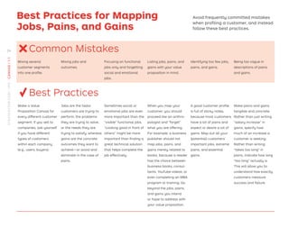 Best Practices for Mapping
Jobs, Pains, and Gains
Avoid frequently committed mistakes
when proﬁling a customer, and instead
follow these best practices.
Common Mistakes
Mixing several
customer segments
into one proﬁle.
Mixing jobs and
outcomes.
Focusing on functional
jobs only and forgetting
social and emotional
jobs.
Listing jobs, pains, and
gains with your value
proposition in mind.
Identifying too few jobs,
pains, and gains.
Being too vague in
descriptions of pains
and gains.
Best Practices
Make a Value
Proposition Canvas for
every different customer
segment. If you sell to
companies, ask yourself
if you have different
types of customers
within each company
(e.g., users, buyers).
Jobs are the tasks
customers are trying to
perform, the problems
they are trying to solve,
or the needs they are
trying to satisfy, whereas
gains are the concrete
outcomes they want to
achieve—or avoid and
eliminate in the case of
pains.
Sometimes social or
emotional jobs are even
more important than the
“visible” functional jobs.
“Looking good in front of
others” might be more
important than ﬁnding a
great technical solution
that helps complete the
job effectively.
When you map your
customer, you should
proceed like an anthro-
pologist and “forget”
what you are offering.
For example, a business
publisher should not
map jobs, pains, and
gains merely related to
books, because a reader
has the choice between
business books, consul-
tants, YouTube videos, or
even completing an MBA
program or training. Go
beyond the jobs, pains,
and gains you intend
or hope to address with
your value proposition.
A good customer proﬁle
is full of sticky notes,
because most customers
have a lot of pains and
expect or desire a lot of
gains. Map out all your
(potential) customers’
important jobs, extreme
pains, and essential
gains.
Make pains and gains
tangible and concrete.
Rather than just writing
“salary increase” in
gains, specify how
much of an increase a
customer is seeking.
Rather than writing
“takes too long” in
pains, indicate how long
“too long” actually is.
This will allow you to
understand how exactly
customers measure
success and failure.
×
√
24
STRATEGYZER.COM
/
VPD
/
CANVAS
/
1.1
 