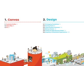 1. Canvas
1.1 Customer Proﬁle 10
1.2 Value Map 26
1.3 Fit 40
2. Design
2.1 Prototyping Possibilities 74
2.2 Starting Points 86
2.3 Understanding Customers 104
2.4 Making Choices 120
2.5 Finding the Right Business Model 142
2.6 Designing in Established Organizations 158
ASSESSMENT
OBSERVATION
PROTOTYPING
TO
TESTING
FAILED
FROM
TESTING
STARTING POINTS
BU
SIN
ESS MO
DE
L
7
Q
U
E
S
T
IO
N
S
 