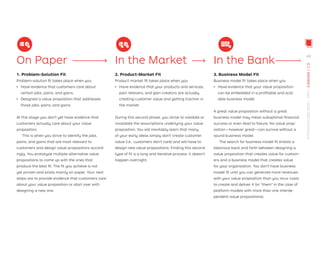 On Paper
1. Problem-Solution Fit
Problem-solution ﬁt takes place when you
ǃɲ Have evidence that customers care about
certain jobs, pains, and gains.
ǃɲ Designed a value proposition that addresses
those jobs, pains, and gains.
At this stage you don’t yet have evidence that
customers actually care about your value
proposition.
This is when you strive to identify the jobs,
pains, and gains that are most relevant to
customers and design value propositions accord-
ingly. You prototype multiple alternative value
propositions to come up with the ones that
produce the best ﬁt. The ﬁt you achieve is not
yet proven and exists mainly on paper. Your next
steps are to provide evidence that customers care
about your value proposition or start over with
designing a new one.
In the Market
2. Product-Market Fit
Product-market ﬁt takes place when you
ǃɲ Have evidence that your products and services,
pain relievers, and gain creators are actually
creating customer value and getting traction in
the market.
During this second phase, you strive to validate or
invalidate the assumptions underlying your value
proposition. You will inevitably learn that many
of your early ideas simply don’t create customer
value (i.e., customers don’t care) and will have to
design new value propositions. Finding this second
type of ﬁt is a long and iterative process; it doesn’t
happen overnight.
In the Bank
3. Business Model Fit
Business model ﬁt takes place when you
ǃɲ Have evidence that your value proposition
can be embedded in a proﬁtable and scal-
able business model.
A great value proposition without a great
business model may mean suboptimal ﬁnancial
success or even lead to failure. No value prop-
osition—however great—can survive without a
sound business model.
The search for business model ﬁt entails a
laborious back and forth between designing a
value proposition that creates value for custom-
ers and a business model that creates value
for your organization. You don’t have business
model ﬁt until you can generate more revenues
with your value proposition than you incur costs
to create and deliver it (or “them” in the case of
platform models with more than one interde-
pendent value propositions).
49
STRATEGYZER.COM
/
VPD
/
CANVAS
/
1.3
 