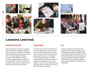Customer Proﬁle
Use the customer proﬁle to visualize
what matters to customers. Specify
their jobs, pains, and gains. Communi-
cate the proﬁle across your organiza-
tion as a one-page actionable
document that creates a shared
customer understanding. Apply it as
a “scoreboard” to track if assumed
customer jobs, pains, and gains exist
when you talk to real customers.
Value Map
Use the value map to make explicit
how you believe your products and
services will ease pains and create
gains. Communicate the map across
your organization as a one-page
document that creates a shared
understanding of how you intend to
create value. Apply it as a “score-
board” to track if your products actu-
ally ease pains and gains when you
test them with customers.
Fit
Problem-solution ﬁt: Evidence that
customers care about the jobs, pains,
and gains you intend to address with
your value proposition. Product-market
ﬁt: Evidence that customers want your
value proposition. Business model ﬁt:
Evidence that the business model for
your value proposition is scalable and
proﬁtable.
Lessons Learned
60
STRATEGYZER.COM
/
VPD
/
CANVAS
/
1.3
 