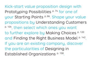 Kick-start value proposition design with
Prototyping Possibilities p. 74
for one of
your Starting Points p. 86
. Shape your value
propositions by Understanding Customers
p. 104
, then select which ones you want
to further explore by Making Choices p. 120
and Finding the Right Business Model p. 142
.
If you are an existing company, discover
the particularities of Designing in
Established Organizations p. 158
.
 