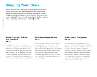 Shaping Your Ideas
Design is the activity of turning your ideas into value prop-
osition prototypes. It is a continuous cycle of prototyping,
researching customers, and reshaping your ideas. Design
may start with prototyping or with customer discovery. The
design activity feeds into the testing activity that we explore
in the next chapter (see section 3. Test, → p. 172).
Ideas, Starting Points,
and Insights
→ p. 86
Starting points for new or improved value
propositions may come from anywhere. It could
be from your customer insights → p. 116, from
exploration of prototypes → p. 76, or from many
other sources → p. 88. Be sure not to fall in love
with your early ideas, because they are certain
to transform radically during prototyping → p. 76,
customer research → p. 104, and testing → p. 172.
Prototype Possibilities
→ p. 74
Shape your ideas with quick, cheap, and rough
prototypes. Make them tangible with napkin
sketches → p. 80, ad-libs → p. 82, and Value
Proposition Canvases → p. 84. Don’t get attached
to a prototype too early. Keep your prototypes
light so you can explore possibilities, easily
throw them away again, and then ﬁnd the best
ones that survive a rigorous testing process with
customers → p. 240.
Understand Customers
→ p. 104
Inform your ideas and prototypes with early
customer research. Plough through available data
→ p. 108, talk to customers → p. 110, and immerse
yourself in their world → p. 114. Don’t show
customers your value proposition prototypes too
early. Use early research to deeply understand
your customers’ jobs, pains, and gains. Unearth
what really matters to them to prototype value
propositions that are likely to survive rigorous
testing with customers → p. 172.
70
STRATEGYZER.COM
/
VPD
/
DESIGN
/
2.0
 