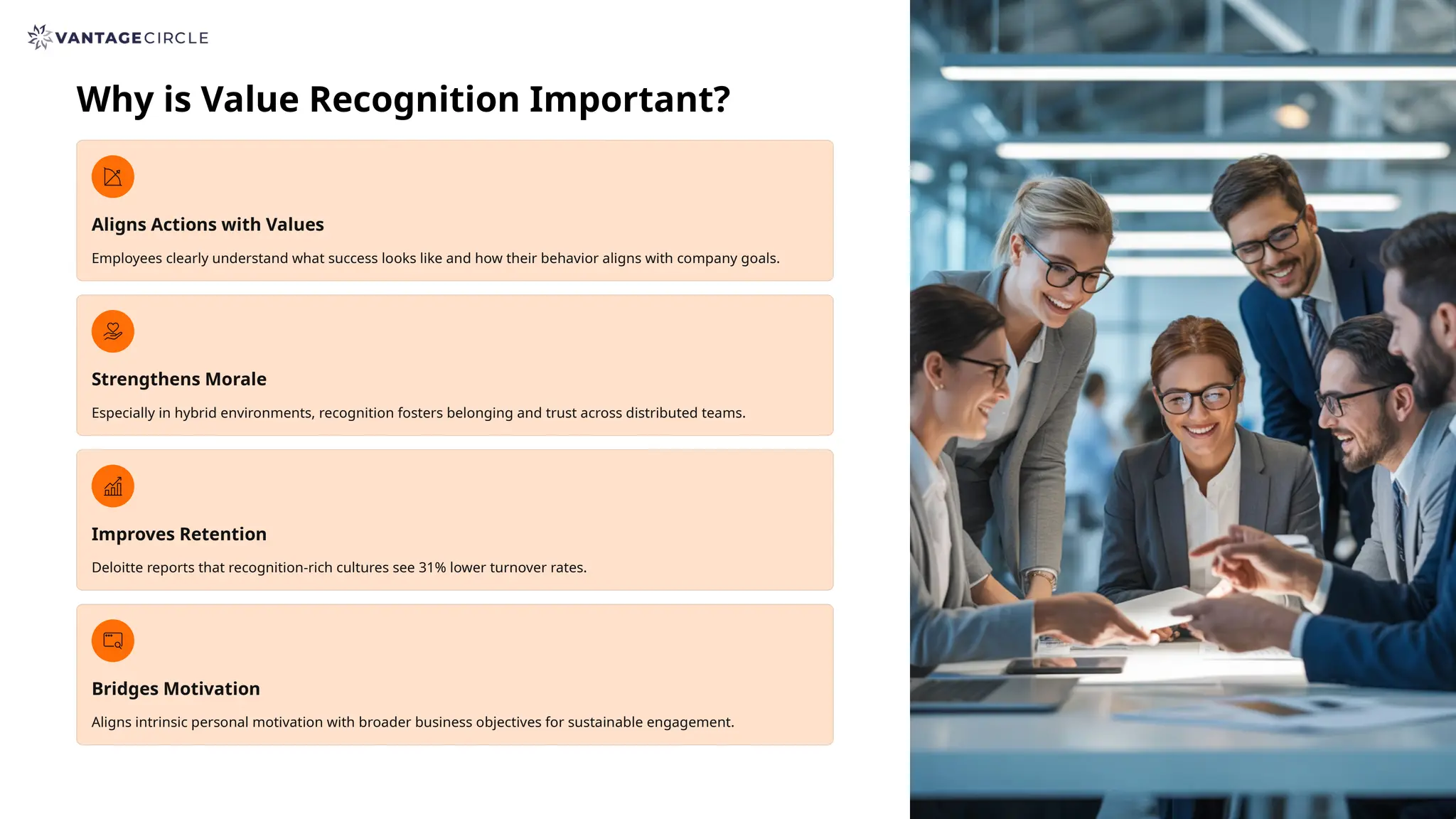 Why is Value Recognition Important?
Aligns Actions with Values
Employees clearly understand what success looks like and how their behavior aligns with company goals.
Strengthens Morale
Especially in hybrid environments, recognition fosters belonging and trust across distributed teams.
Improves Retention
Deloitte reports that recognition-rich cultures see 31% lower turnover rates.
Bridges Motivation
Aligns intrinsic personal motivation with broader business objectives for sustainable engagement.
 