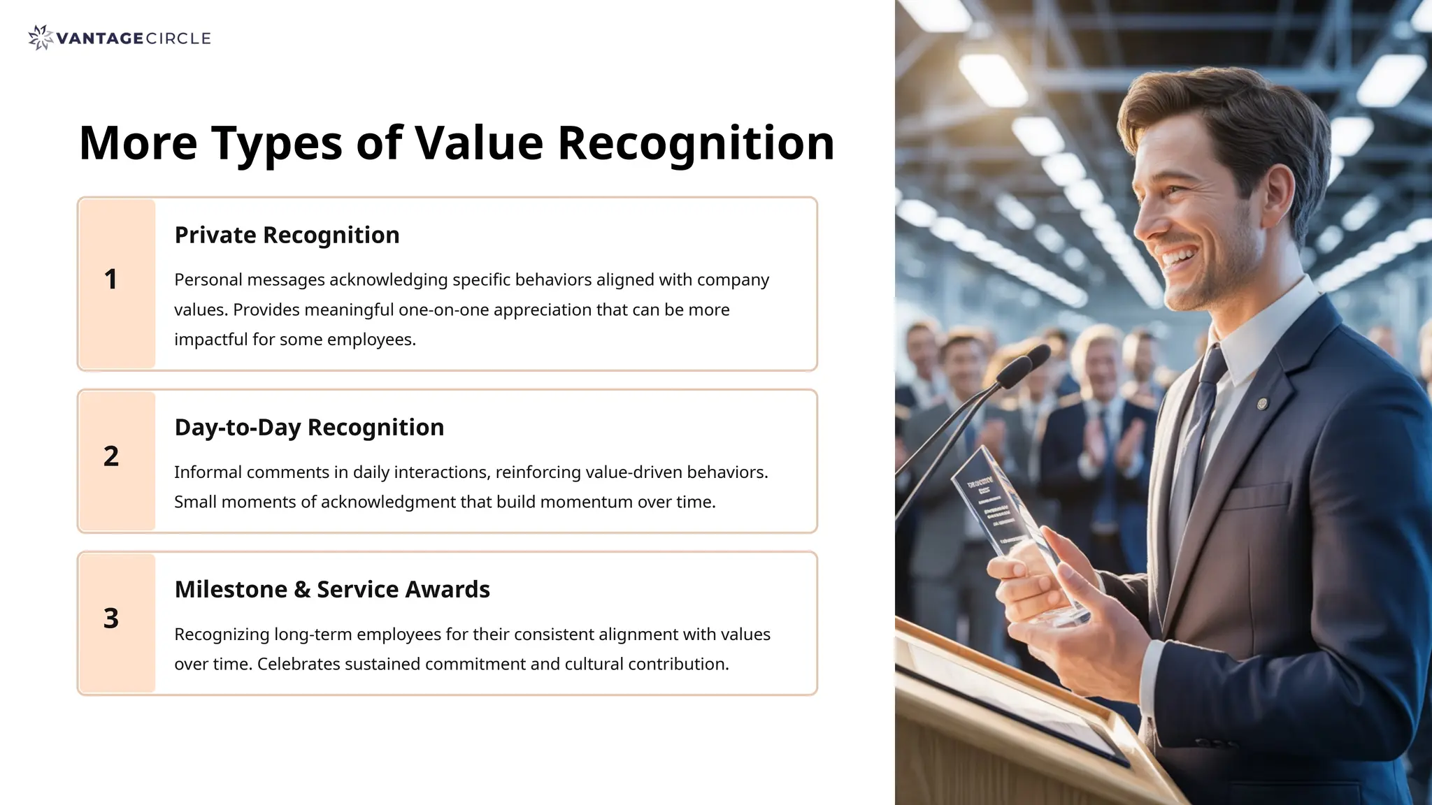 More Types of Value Recognition
1
Private Recognition
Personal messages acknowledging specific behaviors aligned with company
values. Provides meaningful one-on-one appreciation that can be more
impactful for some employees.
2
Day-to-Day Recognition
Informal comments in daily interactions, reinforcing value-driven behaviors.
Small moments of acknowledgment that build momentum over time.
3
Milestone & Service Awards
Recognizing long-term employees for their consistent alignment with values
over time. Celebrates sustained commitment and cultural contribution.
 