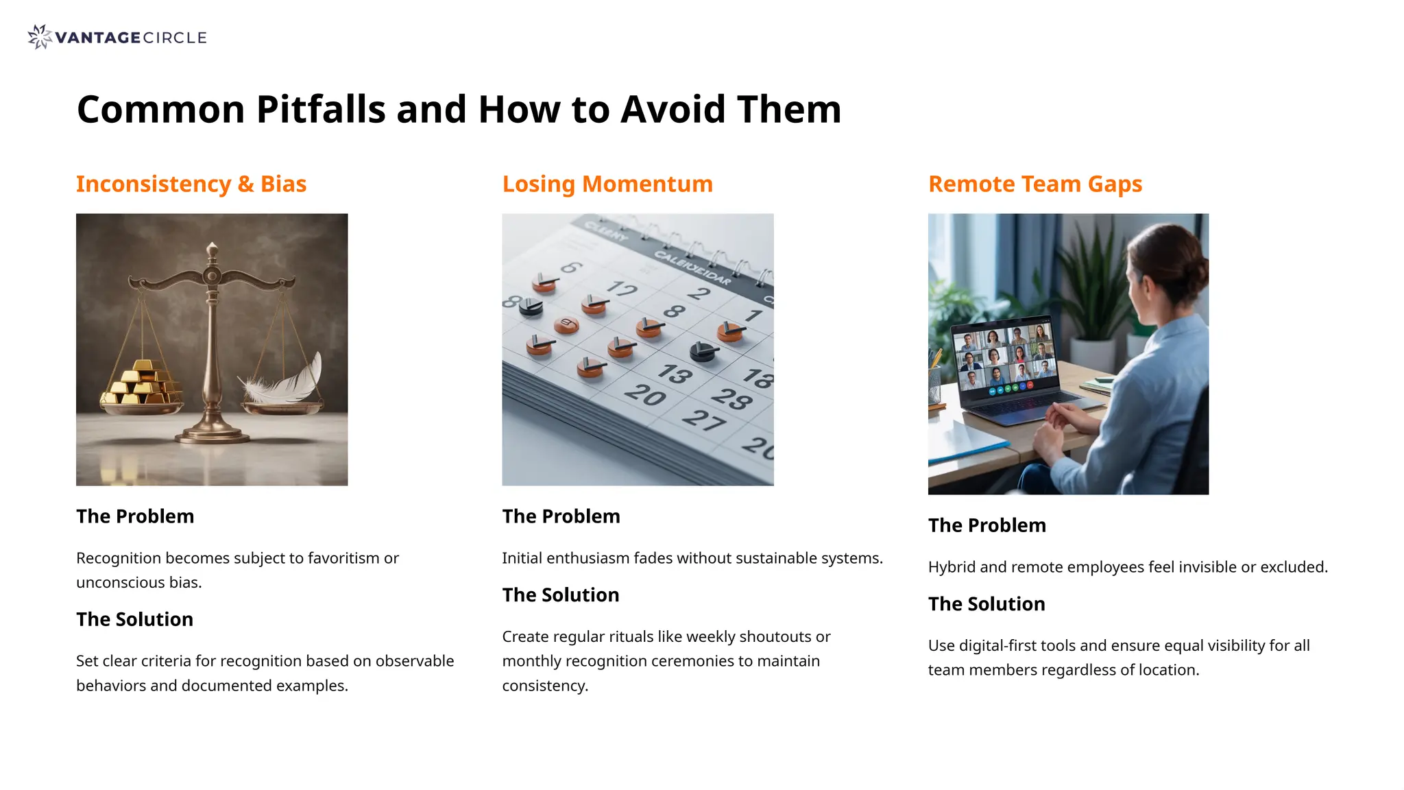 Common Pitfalls and How to Avoid Them
Inconsistency & Bias
The Problem
Recognition becomes subject to favoritism or
unconscious bias.
The Solution
Set clear criteria for recognition based on observable
behaviors and documented examples.
Losing Momentum
The Problem
Initial enthusiasm fades without sustainable systems.
The Solution
Create regular rituals like weekly shoutouts or
monthly recognition ceremonies to maintain
consistency.
Remote Team Gaps
The Problem
Hybrid and remote employees feel invisible or excluded.
The Solution
Use digital-first tools and ensure equal visibility for all
team members regardless of location.
 