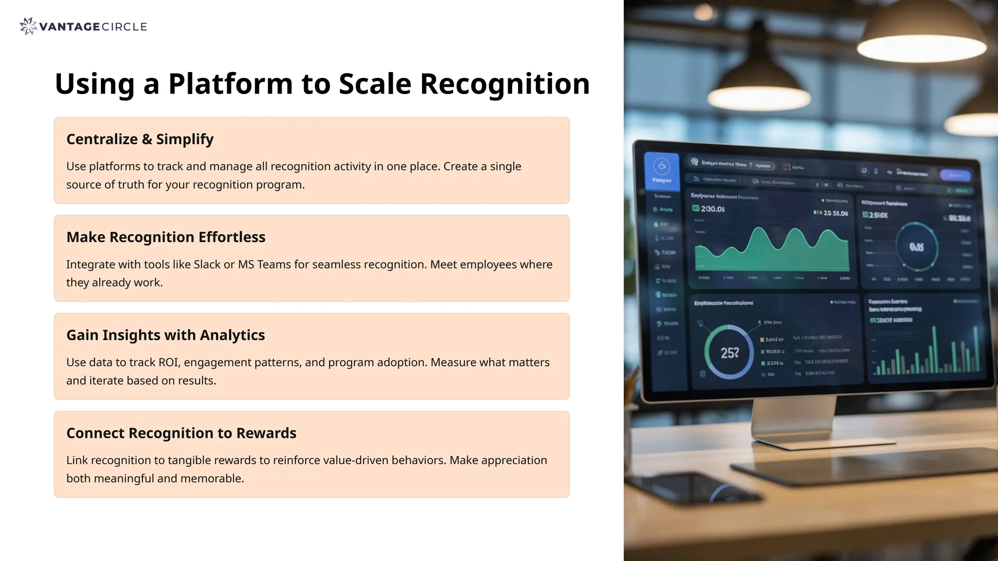 Using a Platform to Scale Recognition
Centralize & Simplify
Use platforms to track and manage all recognition activity in one place. Create a single
source of truth for your recognition program.
Make Recognition Effortless
Integrate with tools like Slack or MS Teams for seamless recognition. Meet employees where
they already work.
Gain Insights with Analytics
Use data to track ROI, engagement patterns, and program adoption. Measure what matters
and iterate based on results.
Connect Recognition to Rewards
Link recognition to tangible rewards to reinforce value-driven behaviors. Make appreciation
both meaningful and memorable.
 