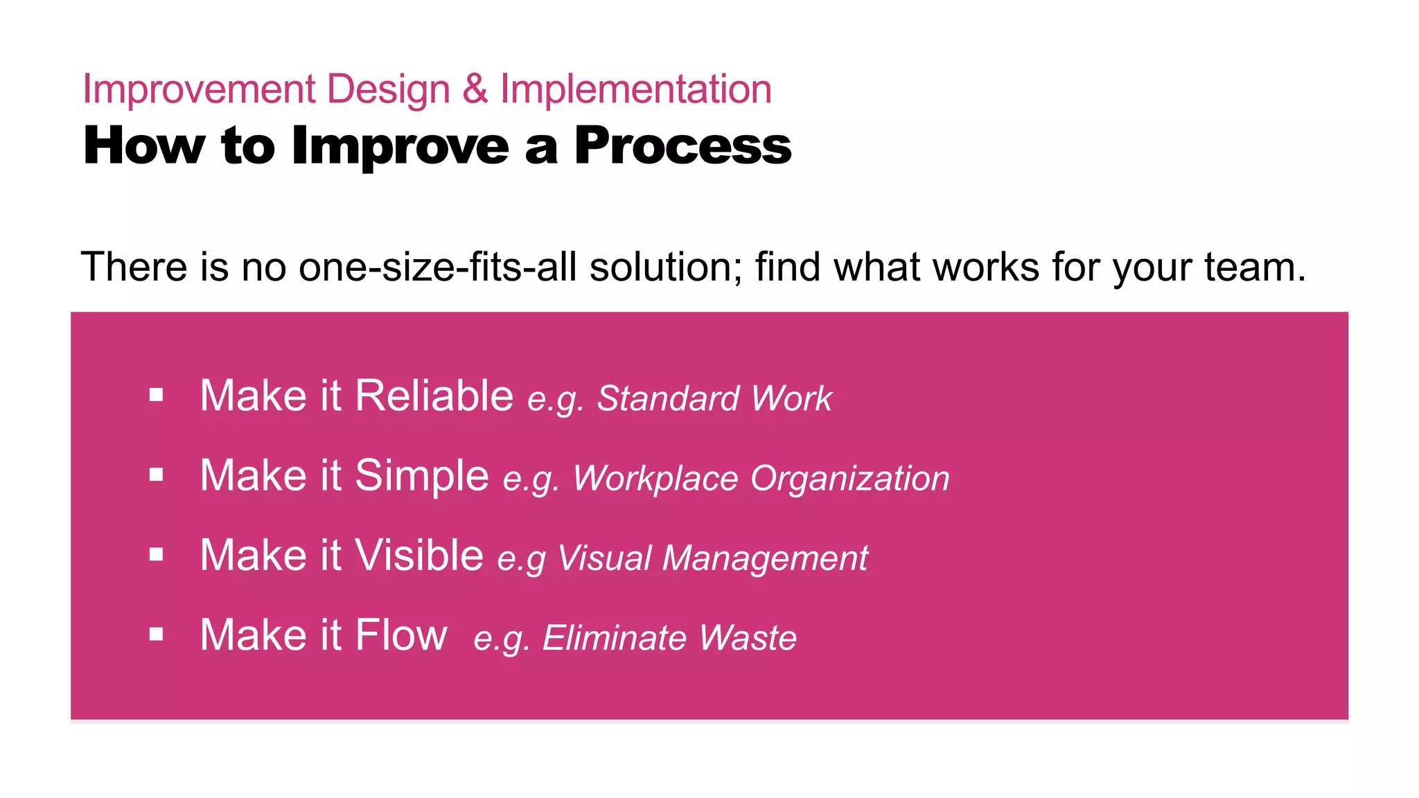 Improvement Design & Implementation
How to Improve a Process
 Make it Reliable e.g. Standard Work
 Make it Simple e.g. Workplace Organization
 Make it Visible e.g Visual Management
 Make it Flow e.g. Eliminate Waste
There is no one-size-fits-all solution; find what works for your team.
 