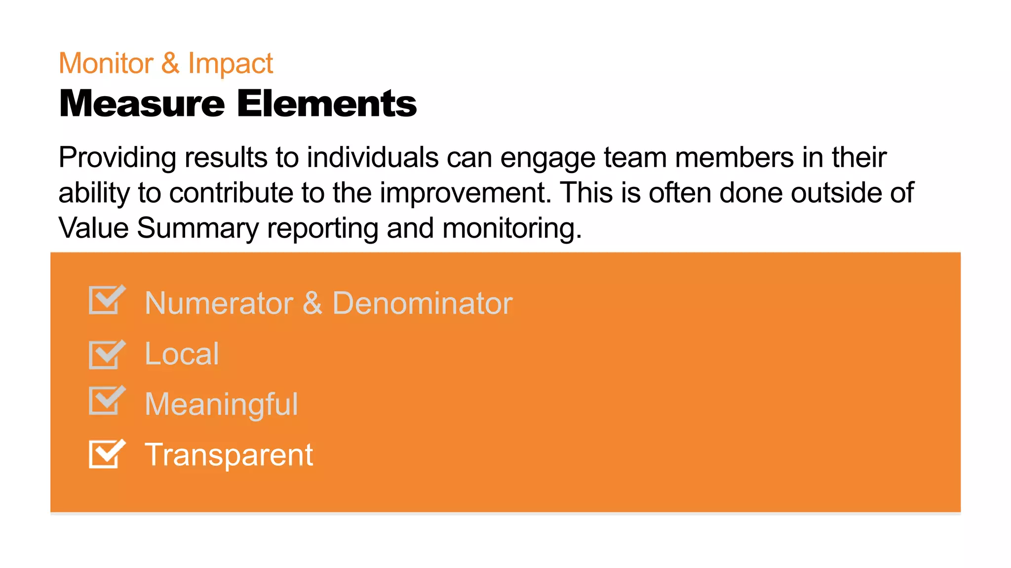 Monitor & Impact
Measure Elements
Numerator & Denominator
Local
Meaningful
Transparent
Providing results to individuals can engage team members in their
ability to contribute to the improvement. This is often done outside of
Value Summary reporting and monitoring.
 