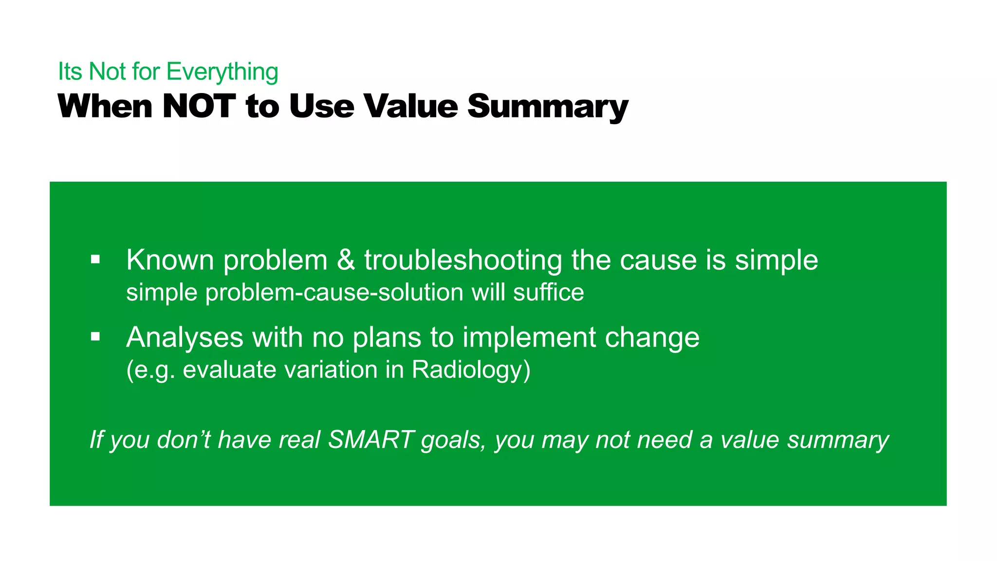 Its Not for Everything
When NOT to Use Value Summary
 Known problem & troubleshooting the cause is simple
simple problem-cause-solution will suffice
 Analyses with no plans to implement change
(e.g. evaluate variation in Radiology)
If you don’t have real SMART goals, you may not need a value summary
 