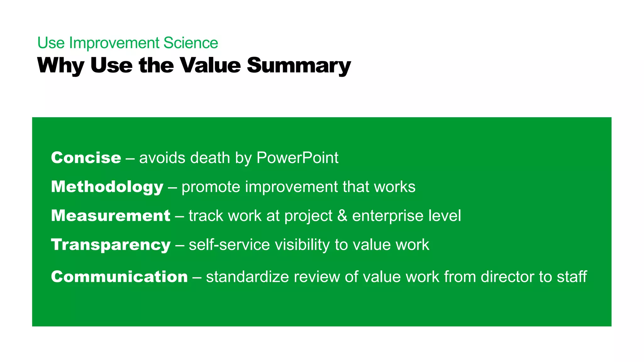 Use Improvement Science
Why Use the Value Summary
Concise – avoids death by PowerPoint
Methodology – promote improvement that works
Measurement – track work at project & enterprise level
Transparency – self-service visibility to value work
Communication – standardize review of value work from director to staff
 