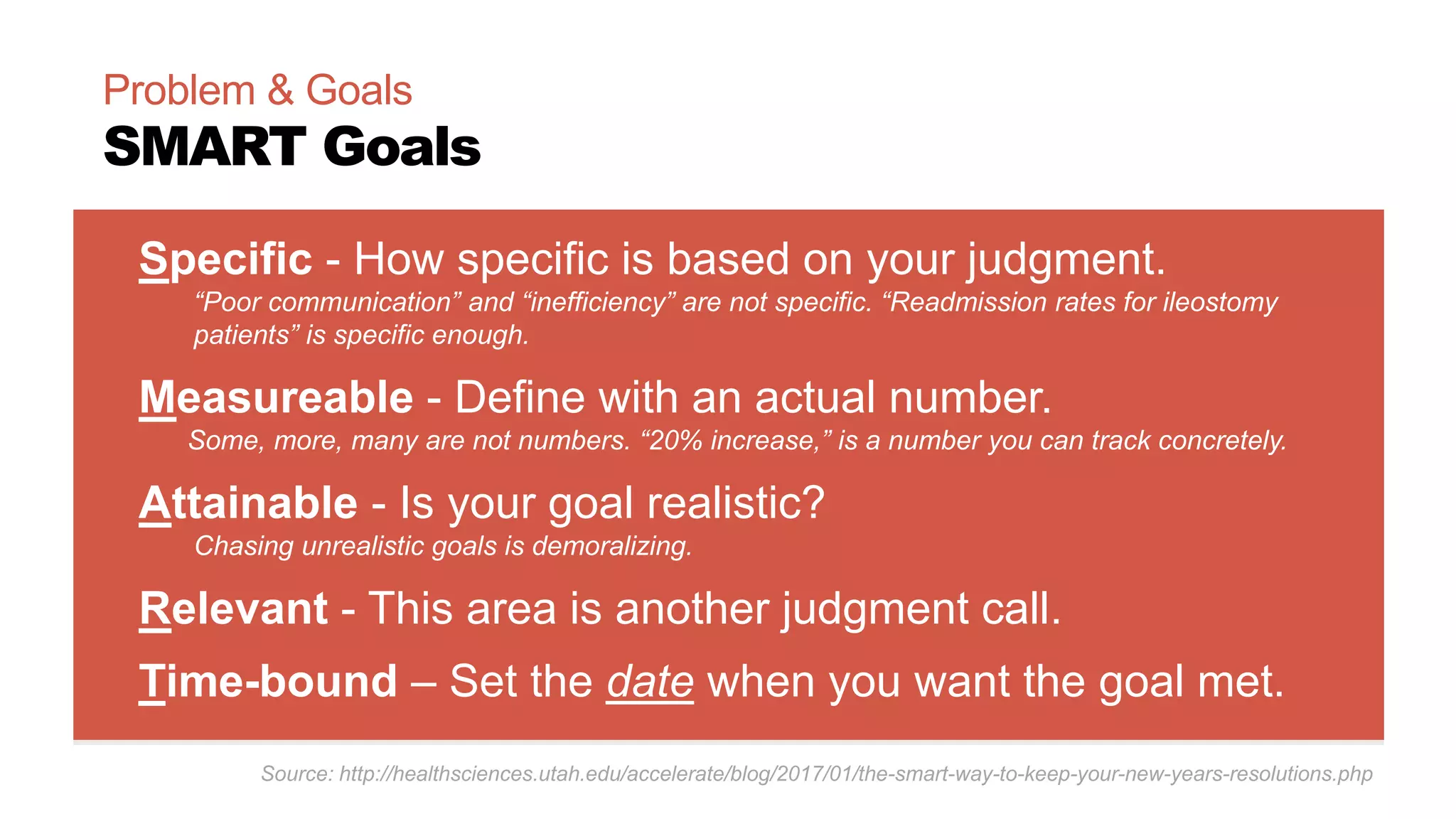 Specific - How specific is based on your judgment.
“Poor communication” and “inefficiency” are not specific. “Readmission rates for ileostomy
patients” is specific enough.
Measureable - Define with an actual number.
Some, more, many are not numbers. “20% increase,” is a number you can track concretely.
Attainable - Is your goal realistic?
Chasing unrealistic goals is demoralizing.
Relevant - This area is another judgment call.
Time-bound – Set the date when you want the goal met.
Problem & Goals
SMART Goals
Source: http://healthsciences.utah.edu/accelerate/blog/2017/01/the-smart-way-to-keep-your-new-years-resolutions.php
 