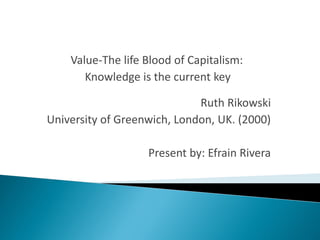 Value-The life Blood of Capitalism:
       Knowledge is the current key

                             Ruth Rikowski
University of Greenwich, London, UK. (2000)

                   Present by: Efrain Rivera
 