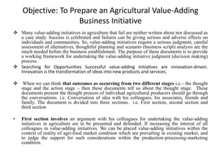 Objective: To Prepare an Agricultural Value-Adding
Business Initiative
 Many value-adding initiatives in agriculture that fail are neither written about nor discussed as
a case study. Success is celebrated and failures can be giving serious and adverse effects on
individuals and communities. So, value-adding initiatives require a serious judgment, careful
assessment of alternatives, thoughtful planning and scenario (business script) analysis are the
much needed before the business establishment. The purpose of these documents is to provide
a working framework for undertaking the value-adding initiative judgment (decision making)
process.
 Searching for Opportunities Successful value-adding initiatives are innovation-driven.
Innovation is the transformation of ideas into new products and services.
 When we can think that outcomes as occurring from two different stages i.e.– the thought
stage and the action stage – then these documents tell us about the thought stage. These
documents present the thought process of individual agricultural producers should go through
the conversations. i.e. Conversation of idea with his colleagues, his associates, friends and
family. The document is divided into three sections. i.e. First section, second section and
third section
• First section involves an argument with his colleagues for undertaking the value-adding
initiatives in agriculture are to be presented and defended. If increasing the interest of all
colleagues in value-adding initiatives. We can be placed value-adding initiatives within the
context of reality of agri-food market condition which are prevailing in existing market, and
to judge the support for such considerations within the production-processing-marketing
condition.
 