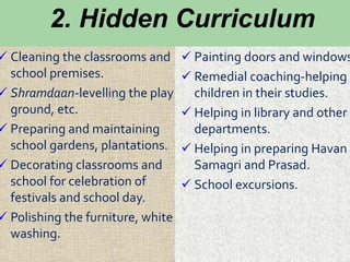 2. Hidden Curriculum
 Cleaning the classrooms and
school premises.
 Shramdaan-levelling the play
ground, etc.
 Preparing and maintaining
school gardens, plantations.
 Decorating classrooms and
school for celebration of
festivals and school day.
 Polishing the furniture, white
washing.
 Painting doors and windows
 Remedial coaching-helping
children in their studies.
 Helping in library and other
departments.
 Helping in preparing Havan
Samagri and Prasad.
 School excursions.
 