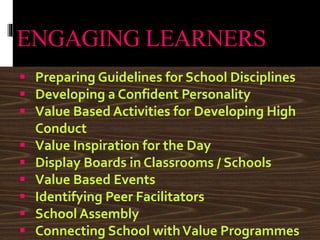 ENGAGING LEARNERS
 Preparing Guidelines for School Disciplines
 Developing a Confident Personality
 Value Based Activities for Developing High
Conduct
 Value Inspiration for the Day
 Display Boards in Classrooms / Schools
 Value Based Events
 Identifying Peer Facilitators
 School Assembly
 Connecting School withValue Programmes
 