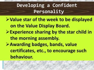 Developing a Confident
Personality
Value star of the week to be displayed
on the Value Display Board.
Experience sharing by the star child in
the morning assembly.
Awarding badges, bands, value
certificates, etc., to encourage such
behaviour.
 