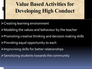 Value BasedActivities for
Developing High Conduct
Creating learning environment
Modeling the values and behaviour by the teacher
Promoting creative thinking and decision making skills
Providing equal opportunity to each
Improvising skills for better relationships
Sensitizing students towards the community
 