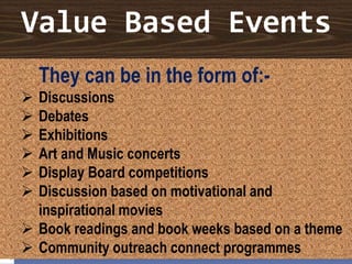 Value Based Events
They can be in the form of:-
 Discussions
 Debates
 Exhibitions
 Art and Music concerts
 Display Board competitions
 Discussion based on motivational and
inspirational movies
 Book readings and book weeks based on a theme
 Community outreach connect programmes
 