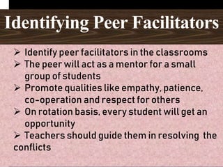 Identifying Peer Facilitators
 Identify peer facilitators in the classrooms
 The peer will act as a mentor for a small
group of students
 Promote qualities like empathy, patience,
co-operation and respect for others
 On rotation basis, every student will get an
opportunity
 Teachers should guide them in resolving the
conflicts
 