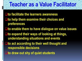 Teacher as a Value Facilitator
to facilitate the learners awareness
to help them examine their choices and
preferences
to enable them to have dialogue on value issues
to expand their ways of looking at things,
understanding situations and events
to act according to their well thought and
responsible decisions
to draw out shy of quiet students
 