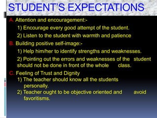 STUDENT’S EXPECTATIONS
A. Attention and encouragement:-
1) Encourage every good attempt of the student.
2) Listen to the student with warmth and patience
B. Building positive self-image:-
1) Help him/her to identify strengths and weaknesses.
2) Pointing out the errors and weaknesses of the student
should not be done in front of the whole class.
C. Feeling of Trust and Dignity
1) The teacher should know all the students
personally.
2) Teacher ought to be objective oriented and avoid
favoritisms.
 