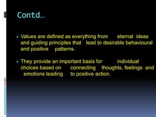 Contd…
 Values are defined as everything from eternal ideas
and guiding principles that lead to desirable behavioural
and positive patterns.
 They provide an important basis for individual
choices based on connecting thoughts, feelings and
emotions leading to positive action.
 