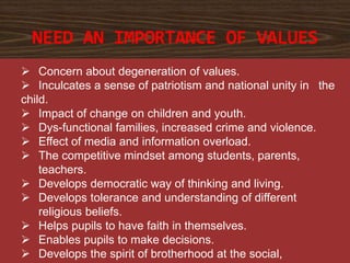  Concern about degeneration of values.
 Inculcates a sense of patriotism and national unity in the
child.
 Impact of change on children and youth.
 Dys-functional families, increased crime and violence.
 Effect of media and information overload.
 The competitive mindset among students, parents,
teachers.
 Develops democratic way of thinking and living.
 Develops tolerance and understanding of different
religious beliefs.
 Helps pupils to have faith in themselves.
 Enables pupils to make decisions.
 Develops the spirit of brotherhood at the social,
NEED AN IMPORTANCE OF VALUES
 