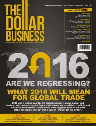 FOREIGN TRADE . EXPORTS . IMPORTS
www.thedollarbusiness.com Vol.3 Issue 01 January 2016 100 $2
2015 was a testing year for the global economy. Muted output and
trade growth, reduced capital flows, meltdown in commodities, conflicts and
currency devaluations – all of these have triggered fears of the next
global recession. Will 2016 be a year of ‘change for the better’?
WHAT 2016 WILL MEAN
FOR GLOBAL TRADE
Pearl
Gem of an idea!
A product whose lure has spared none –
neither the beauties, nor the businessmen
Sugar
A ‘sweet’ export idea
Slim margins call for volume
play in this commodity
SEZs
Time for a breather
Allowing DTAs to import goods from
SEZs at FTA rates will do good to all
ARE WE REGRESSING?
RAVI UPPAL
MD & Group CEO,
Jindal Steel & Power Ltd.
R. V. DESHPANDE
Minister of Industries & Tourism,
Government of Karnataka
HATEM TAGELDIN
Ambassador of Egypt to India
ARTHUR C. WHEATON
Director of Western NY Labour & Env.
Programs, Cornell University
ROHINI ACHARYA
Chief of Section – RTAs,
Trade Policies Review Division, WTO
...AND MORE!
EXCLUSIVE INSIDE
 