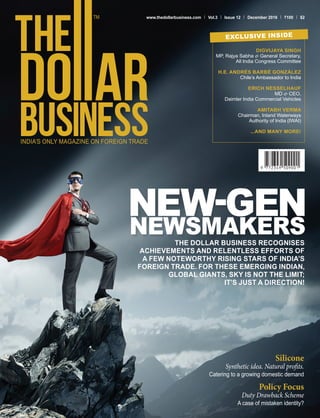 www.thedollarbusiness.com Vol.3 Issue 12 December 2016 100 $2
DIGVIJAYA SINGH
MP, Rajya Sabha & General Secretary,
All India Congress Committee
H.E. ANDRÉS BARBÉ GONZÁLEZ
Chile’s Ambassador to India
ERICH NESSELHAUF
MD & CEO,
Daimler India Commercial Vehicles
AMITABH VERMA
Chairman, Inland Waterways
Authority of India (IWAI)
...AND MANY MORE!
EXCLUSIVE INSIDE
THE DOLLAR BUSINESS RECOGNISES
ACHIEVEMENTS AND RELENTLESS EFFORTS OF
A FEW NOTEWORTHY RISING STARS OF INDIA’S
FOREIGN TRADE. FOR THESE EMERGING INDIAN,
GLOBAL GIANTS, SKY IS NOT THE LIMIT;
IT’S JUST A DIRECTION!
Silicone
Synthetic idea. Natural profits.
Catering to a growing domestic demand
Policy Focus
Duty Drawback Scheme
A case of mistaken identity?
 