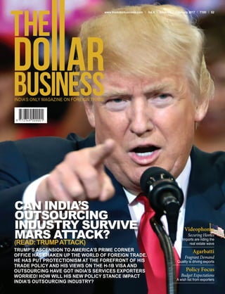 TRUMP’S ASCENSION TO AMERICA’S PRIME CORNER
OFFICE HAS SHAKEN UP THE WORLD OF FOREIGN TRADE.
HE HAS PUT PROTECTIONISM AT THE FOREFRONT OF HIS
TRADE POLICY AND HIS VIEWS ON THE H-1B VISA AND
OUTSOURCING HAVE GOT INDIA’S SERVICES EXPORTERS
WORRIED! HOW WILL HIS NEW POLICY STANCE IMPACT
INDIA’S OUTSOURCING INDUSTRY?
CAN INDIA’S
OUTSOURCING
INDUSTRY SURVIVE
MARS ATTACK?
(READ:TRUMPATTACK)
www.thedollarbusiness.com Vol.4 Issue 02 February 2017 100 $2
Videophones
Securing Homes
Imports are riding the
real estate wave
Agarbatti
Fragrant Demand
Quality is driving exports
Policy Focus
Budget Expectations
A wish list from exporters
 