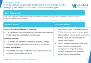 ValueAdd Research | Introduction to Corporate Credit Research | June 2017 10
Smooth Transition of Research Coverage:
▪ The ValueAdd’s fixed income research team smoothly took over
the coverage responsibility from client analysts
Ongoing Updates:
▪ The models and reports are updated for quarterly earnings
releases, credit events/actions, and material news releases
Client’s Virtual Team:
▪ ValueAdd team closely coordinates with client team to ensure
complete transparency & efficiency
Client Requirements
A UK-based broking firm was facing a bandwidth constraint for increasing the coverage. And was looking for an outsourced research
solution for regular coverage maintenance
ValueAdd Solution
▪ Client analysts could expand their coverage
1.5x by outsourcing routine coverage update
▪ Maintained their research quality benchmarks
through high quality research and quick
delivery from ValueAdd
▪ Client’s bandwidth released for more value-
added initiatives such as Investee
management meetings, client-facing
initiatives, and commission generation
through effective idea generation
Key Client Benefits
Live Case Example:
A UK-based brokerage house could expand their coverage 1.5x by
leveraging ValueAdd’s credit research maintenance support
 