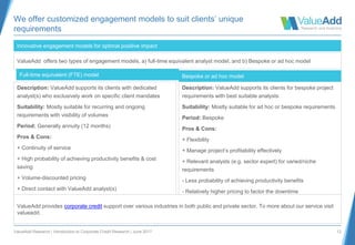 ValueAdd Research | Introduction to Corporate Credit Research | June 2017 12
We offer customized engagement models to suit clients’ unique
requirements
Description: ValueAdd supports its clients with dedicated
analyst(s) who exclusively work on specific client mandates
Suitability: Mostly suitable for recurring and ongoing
requirements with visibility of volumes
Period: Generally annuity (12 months)
Pros & Cons:
+ Continuity of service
+ High probability of achieving productivity benefits & cost
saving
+ Volume-discounted pricing
+ Direct contact with ValueAdd analyst(s)
Innovative engagement models for optimal positive impact
ValueAdd offers two types of engagement models, a) full-time equivalent analyst model, and b) Bespoke or ad hoc model
Full-time equivalent (FTE) model
Description: ValueAdd supports its clients for bespoke project
requirements with best suitable analysts
Suitability: Mostly suitable for ad hoc or bespoke requirements
Period: Bespoke
Pros & Cons:
+ Flexibility
+ Manage project’s profitability effectively
+ Relevant analysts (e.g. sector expert) for varied/niche
requirements
- Less probability of achieving productivity benefits
- Relatively higher pricing to factor the downtime
Bespoke or ad hoc model
ValueAdd provides corporate credit support over various industries in both public and private sector. To more about our service visit
valueadd.
 
